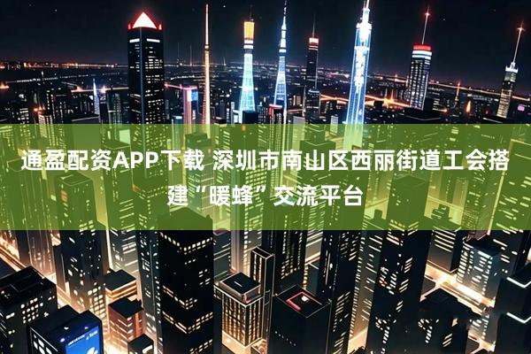 通盈配资APP下载 深圳市南山区西丽街道工会搭建“暖蜂”交流平台